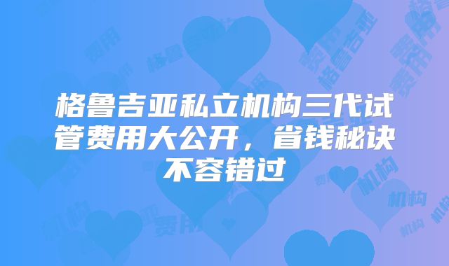 格鲁吉亚私立机构三代试管费用大公开，省钱秘诀不容错过