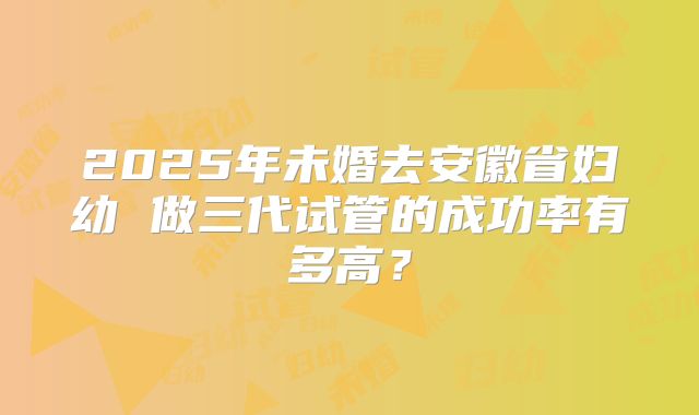 2025年未婚去安徽省妇幼 做三代试管的成功率有多高?