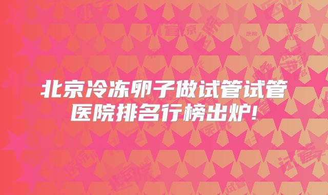 北京冷冻卵子做试管试管医院排名行榜出炉!