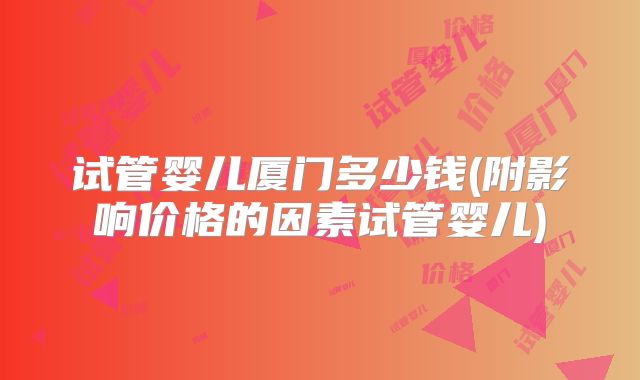 试管婴儿厦门多少钱(附影响价格的因素试管婴儿)