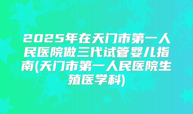 2025年在天门市第一人民医院做三代试管婴儿指南(天门市第一人民医院生殖医学科)