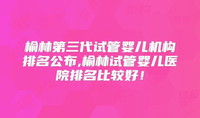 榆林第三代试管婴儿机构排名公布,榆林试管婴儿医院排名比较好！