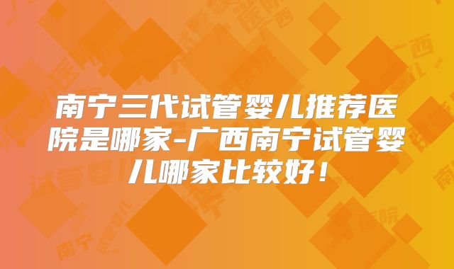 南宁三代试管婴儿推荐医院是哪家-广西南宁试管婴儿哪家比较好！