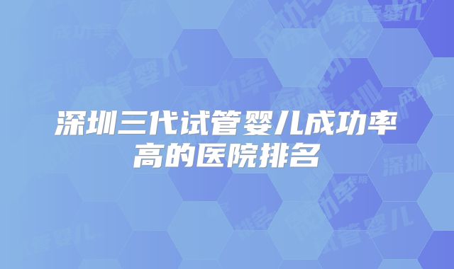 深圳三代试管婴儿成功率高的医院排名