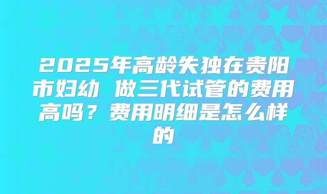2025年高龄失独在贵阳市妇幼 做三代试管的费用高吗？费用明细是怎么样的