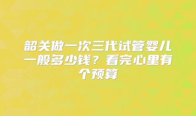 韶关做一次三代试管婴儿一般多少钱？看完心里有个预算