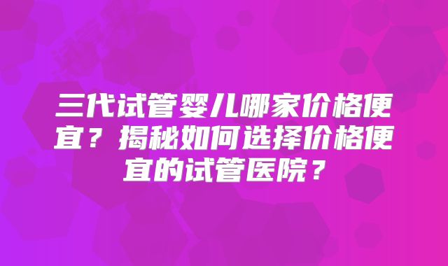 三代试管婴儿哪家价格便宜？揭秘如何选择价格便宜的试管医院？
