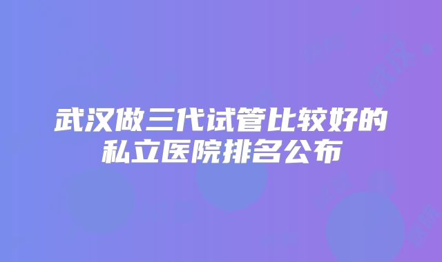 武汉做三代试管比较好的私立医院排名公布