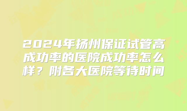 2024年扬州保证试管高成功率的医院成功率怎么样？附各大医院等待时间