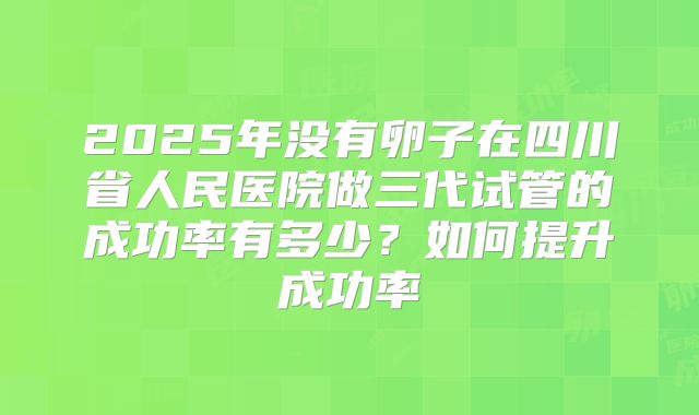 2025年没有卵子在四川省人民医院做三代试管的成功率有多少?如何提升成功率