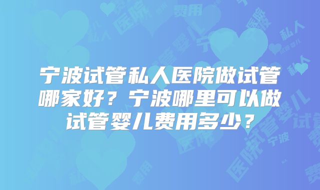 宁波试管私人医院做试管哪家好？宁波哪里可以做试管婴儿费用多少？