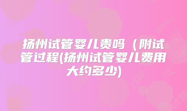 扬州试管婴儿贵吗(附试管过程(扬州试管婴儿费用大约多少)