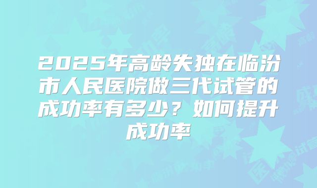 2025年高龄失独在临汾市人民医院做三代试管的成功率有多少？如何提升成功率