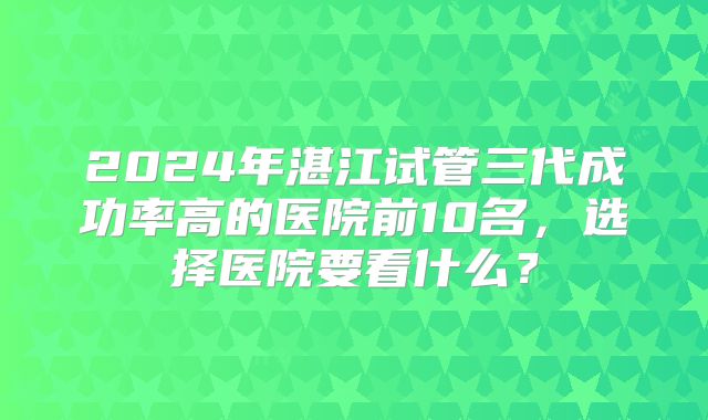 2024年湛江试管三代成功率高的医院前10名，选择医院要看什么？