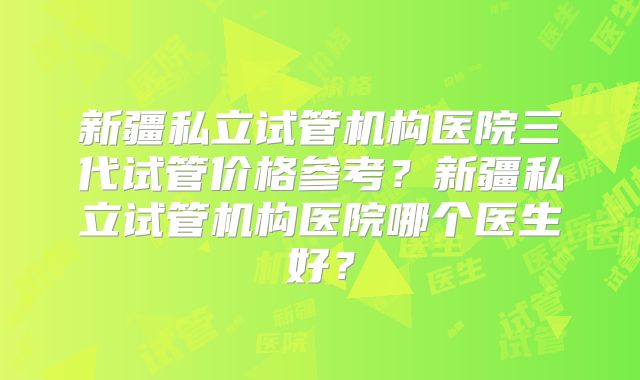 新疆私立试管机构医院三代试管价格参考？新疆私立试管机构医院哪个医生好？