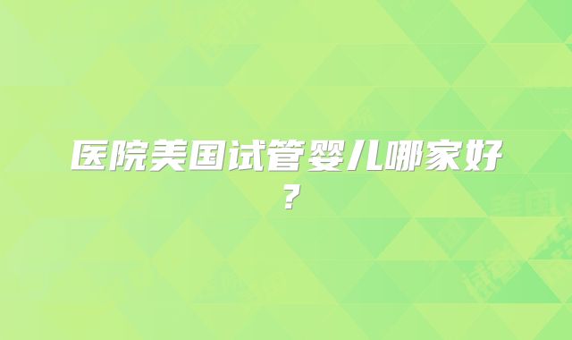 医院美国试管婴儿哪家好？