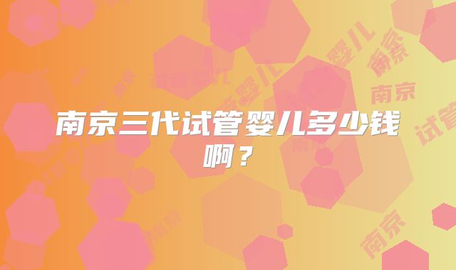 南京三代试管婴儿多少钱啊？