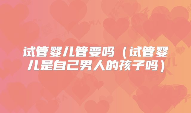 试管婴儿管要吗(试管婴儿是自己男人的孩子吗)