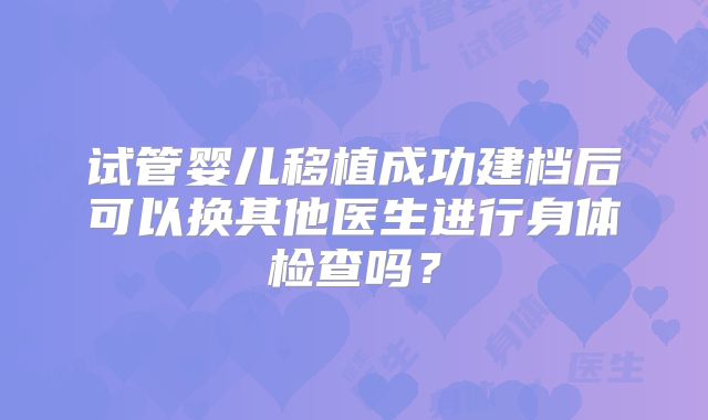 试管婴儿移植成功建档后可以换其他医生进行身体检查吗?