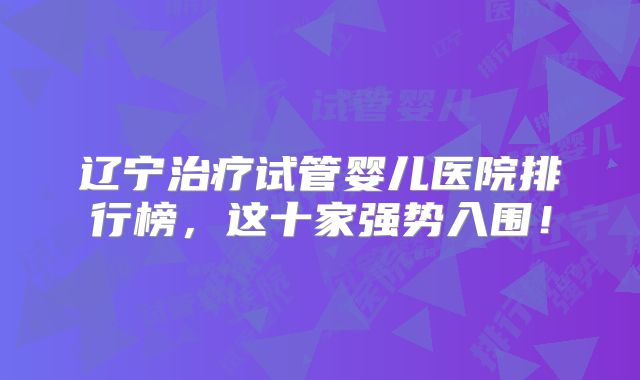 辽宁治疗试管婴儿医院排行榜，这十家强势入围！