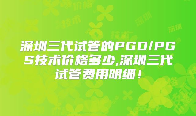 深圳三代试管的PGD/PGS技术价格多少,深圳三代试管费用明细！