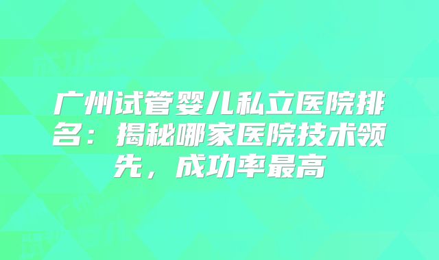 广州试管婴儿私立医院排名:揭秘哪家医院技术领先,成功率最高