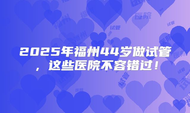 2025年福州44岁做试管,这些医院不容错过!