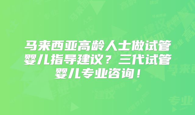 马来西亚高龄人士做试管婴儿指导建议？三代试管婴儿专业咨询！
