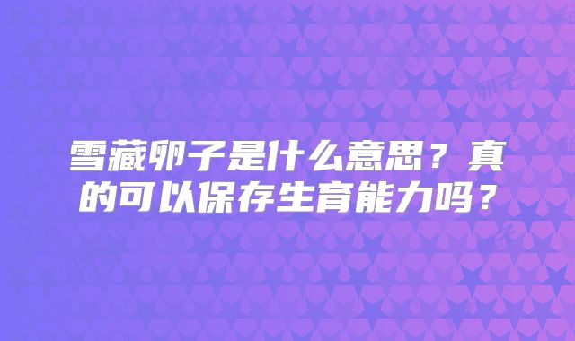 雪藏卵子是什么意思？真的可以保存生育能力吗？