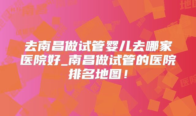 去南昌做试管婴儿去哪家医院好_南昌做试管的医院排名地图！