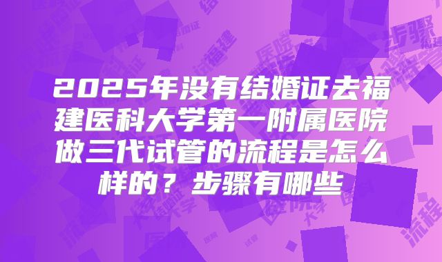 2025年没有结婚证去福建医科大学第一附属医院做三代试管的流程是怎么样的?步骤有哪些