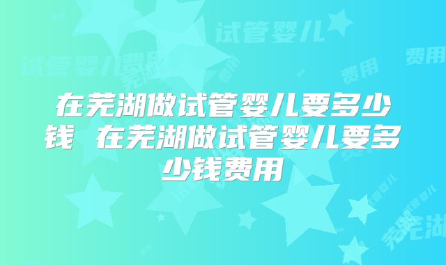 在芜湖做试管婴儿要多少钱 在芜湖做试管婴儿要多少钱费用