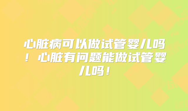 心脏病可以做试管婴儿吗!心脏有问题能做试管婴儿吗!