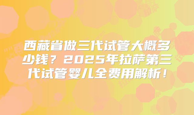 西藏省做三代试管大概多少钱？2025年拉萨第三代试管婴儿全费用解析！