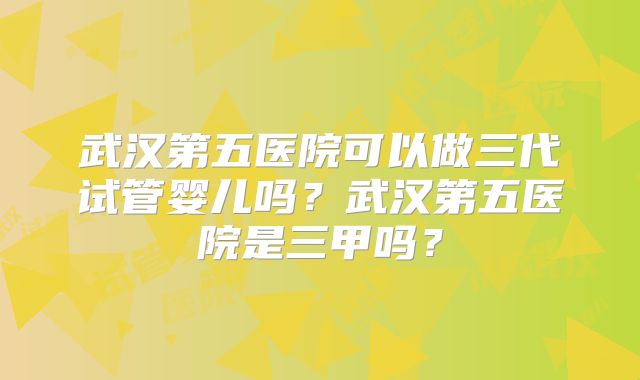 武汉第五医院可以做三代试管婴儿吗？武汉第五医院是三甲吗？
