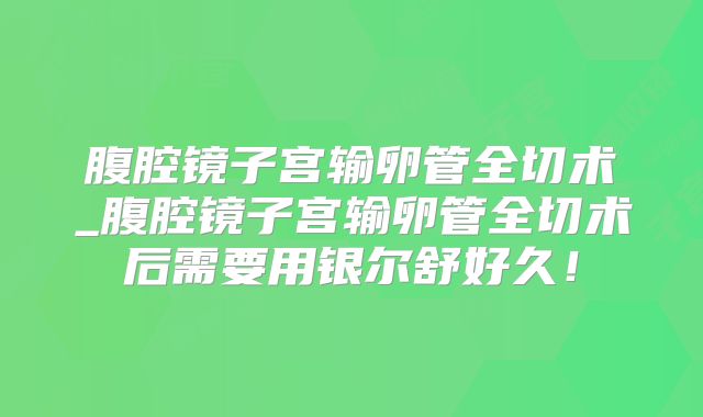 腹腔镜子宫输卵管全切术_腹腔镜子宫输卵管全切术后需要用银尔舒好久!