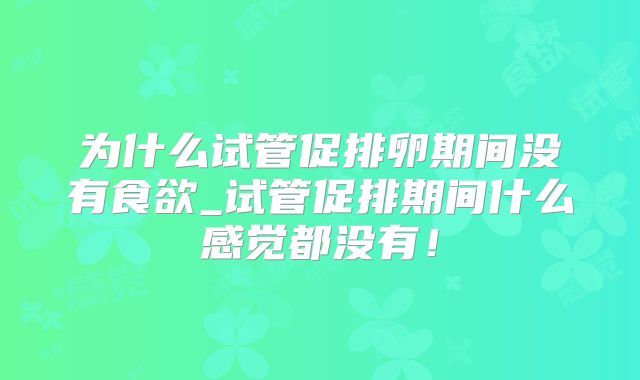 为什么试管促排卵期间没有食欲_试管促排期间什么感觉都没有！