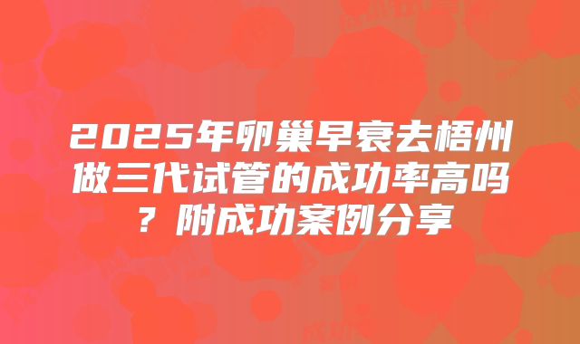 2025年卵巢早衰去梧州做三代试管的成功率高吗？附成功案例分享