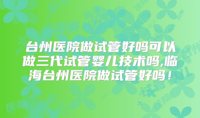 台州医院做试管好吗可以做三代试管婴儿技术吗,临海台州医院做试管好吗!