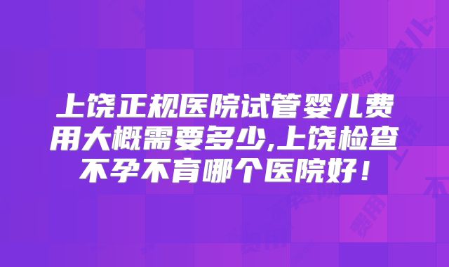 上饶正规医院试管婴儿费用大概需要多少,上饶检查不孕不育哪个医院好!