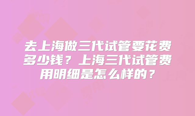 去上海做三代试管要花费多少钱?上海三代试管费用明细是怎么样的?
