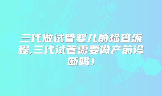 三代做试管婴儿前检查流程,三代试管需要做产前诊断吗!
