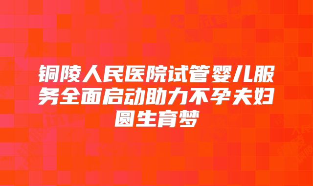 铜陵人民医院试管婴儿服务全面启动助力不孕夫妇圆生育梦