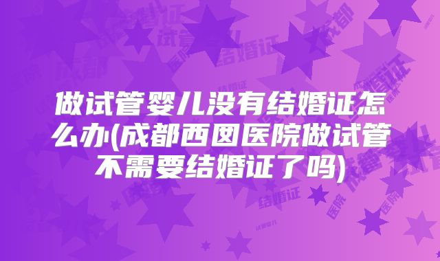 做试管婴儿没有结婚证怎么办(成都西囡医院做试管不需要结婚证了吗)