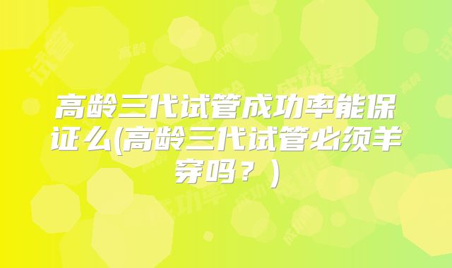 高龄三代试管成功率能保证么(高龄三代试管必须羊穿吗？)