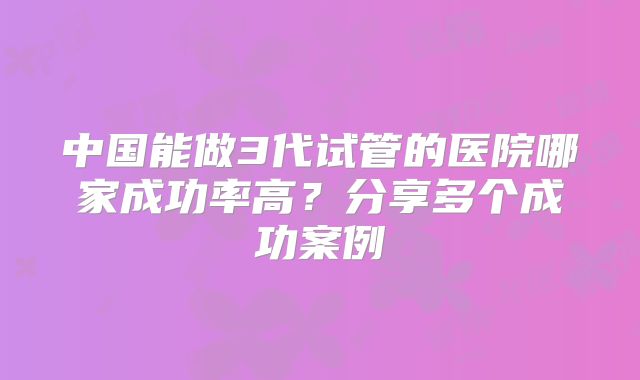 中国能做3代试管的医院哪家成功率高?分享多个成功案例
