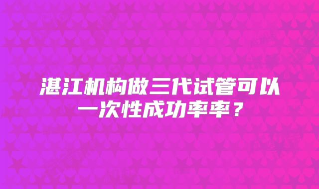 湛江机构做三代试管可以一次性成功率率？