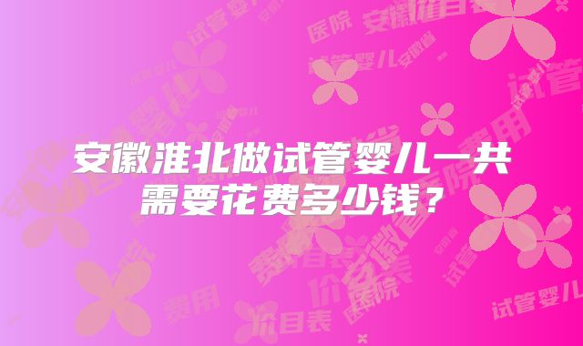 安徽淮北做试管婴儿一共需要花费多少钱？