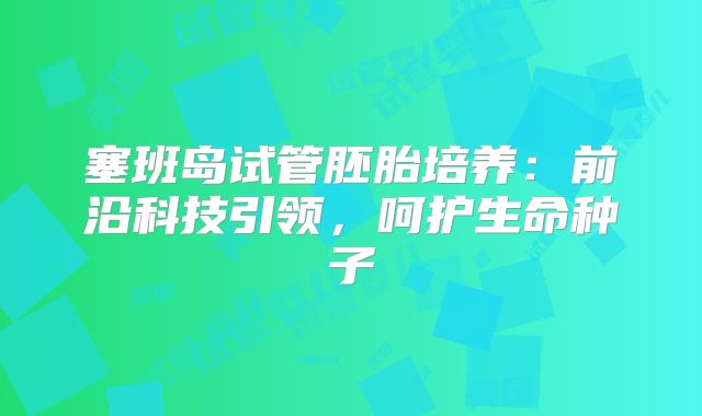 塞班岛试管胚胎培养：前沿科技引领，呵护生命种子
