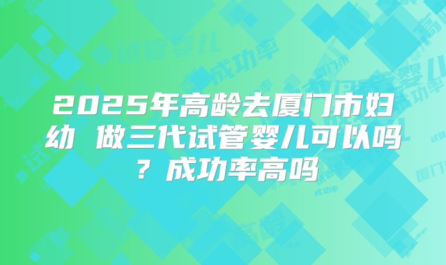 2025年高龄去厦门市妇幼 做三代试管婴儿可以吗？成功率高吗